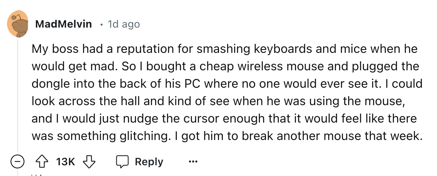 number - MadMelvin 1d ago My boss had a reputation for smashing keyboards and mice when he would get mad. So I bought a cheap wireless mouse and plugged the dongle into the back of his Pc where no one would ever see it. I could look across the hall and ki